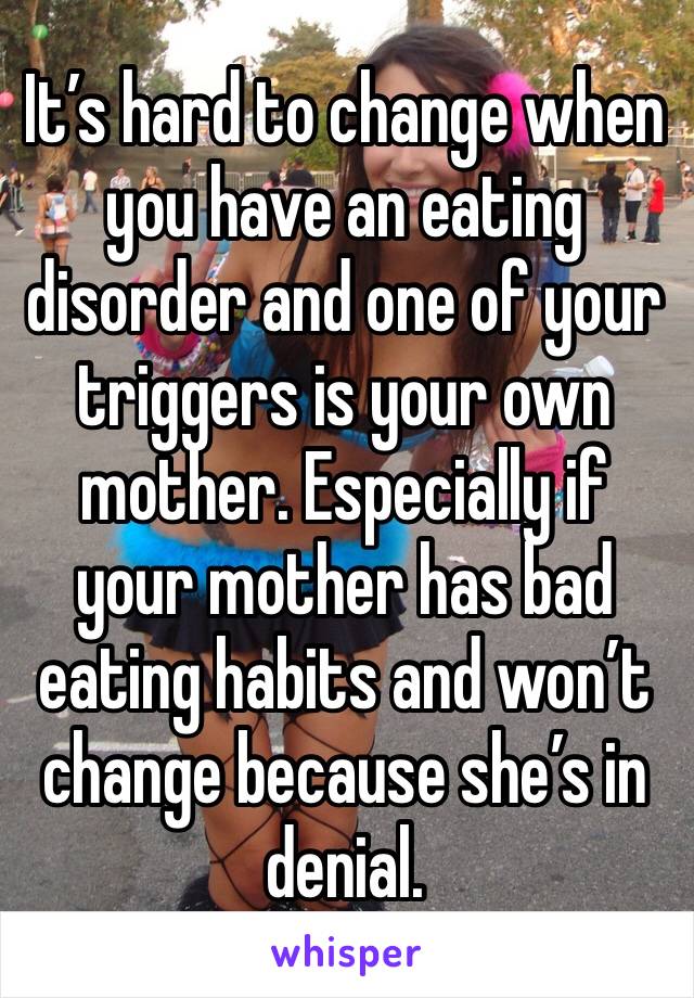 It’s hard to change when you have an eating disorder and one of your triggers is your own mother. Especially if your mother has bad eating habits and won’t change because she’s in denial.