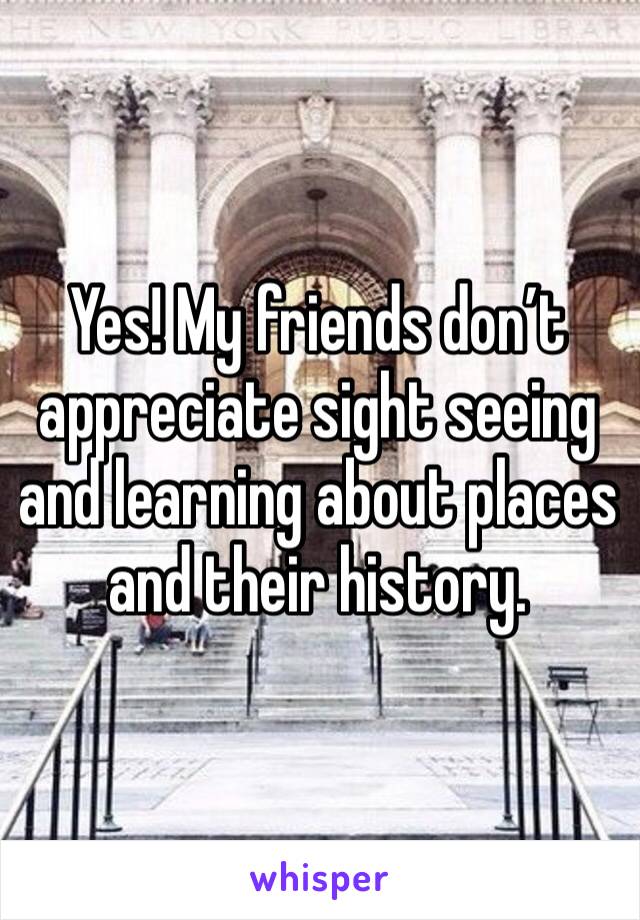 Yes! My friends don’t appreciate sight seeing and learning about places  and their history. 
