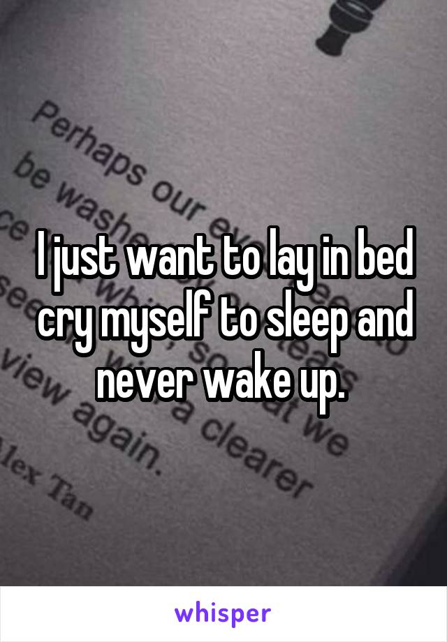 I just want to lay in bed cry myself to sleep and never wake up. 