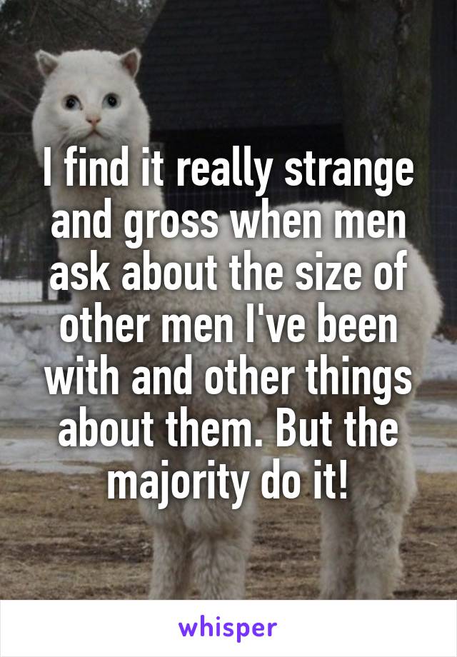 I find it really strange and gross when men ask about the size of other men I've been with and other things about them. But the majority do it!