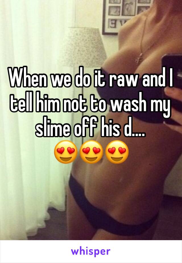 When we do it raw and I tell him not to wash my slime off his d....
😍😍😍