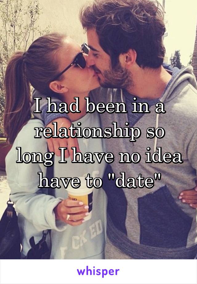 I had been in a relationship so long I have no idea have to "date"