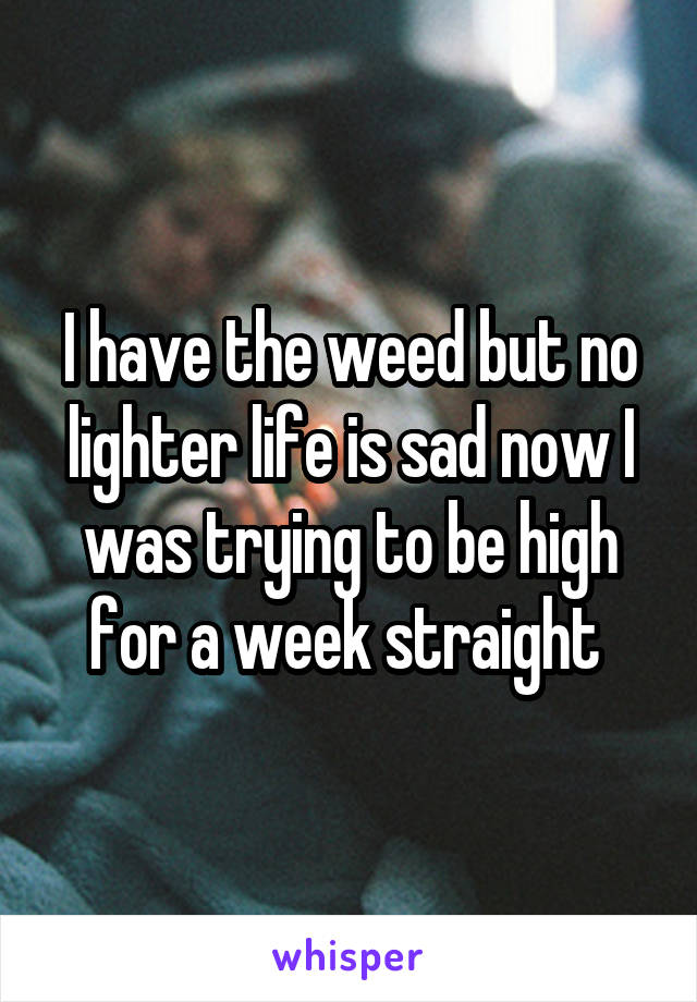I have the weed but no lighter life is sad now I was trying to be high for a week straight 