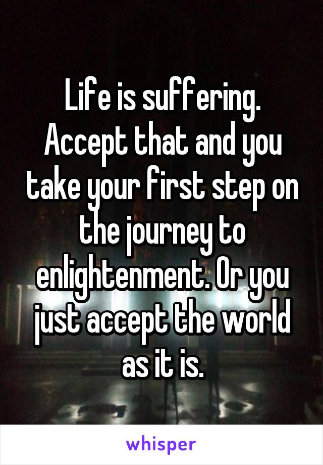Life is suffering. Accept that and you take your first step on the journey to enlightenment. Or you just accept the world as it is.