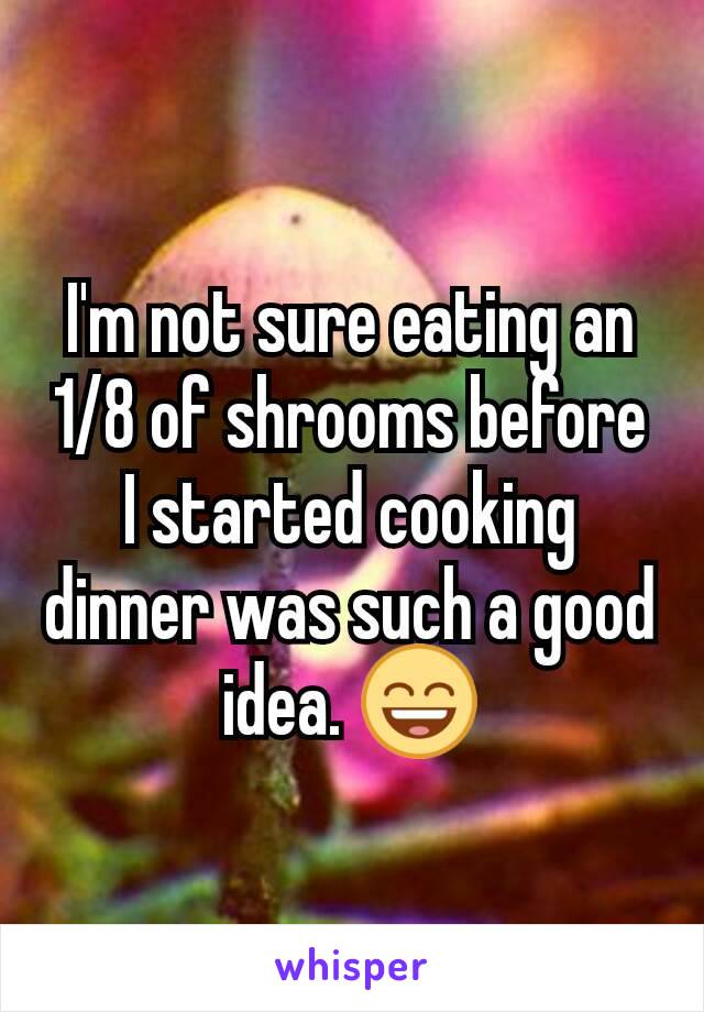 I'm not sure eating an 1/8 of shrooms before I started cooking dinner was such a good idea. 😄