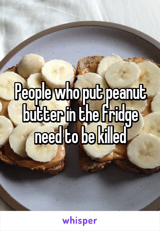 People who put peanut butter in the fridge need to be killed