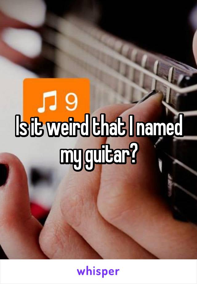 Is it weird that I named my guitar?
