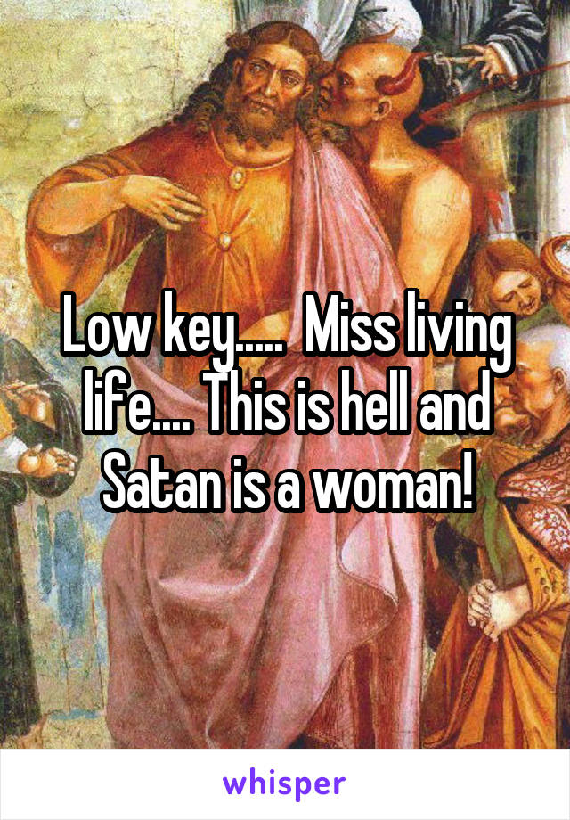 Low key.....  Miss living life.... This is hell and Satan is a woman!