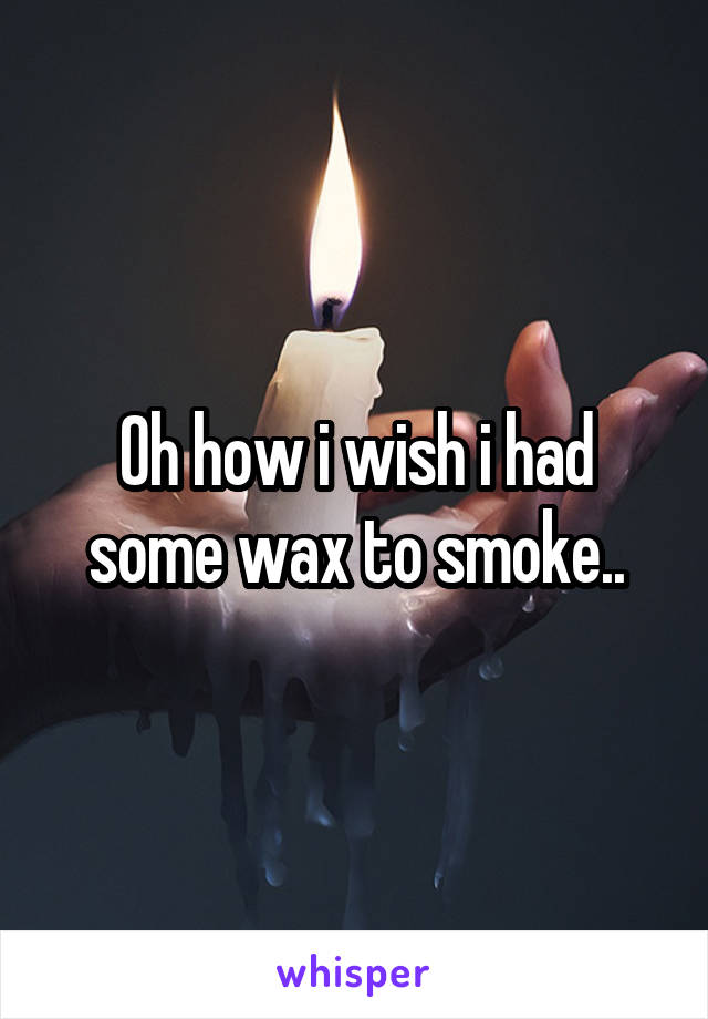 Oh how i wish i had some wax to smoke..