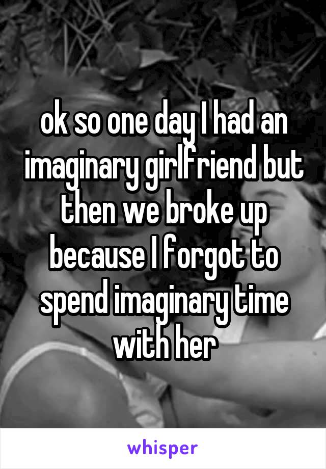 ok so one day I had an imaginary girlfriend but then we broke up because I forgot to spend imaginary time with her