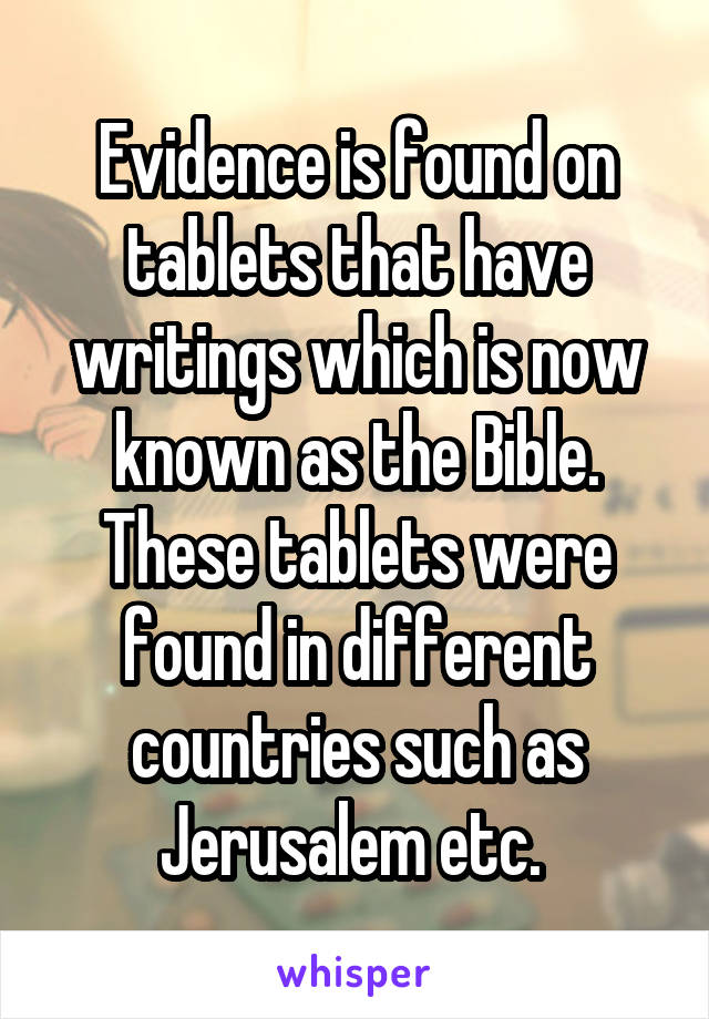 Evidence is found on tablets that have writings which is now known as the Bible. These tablets were found in different countries such as Jerusalem etc. 