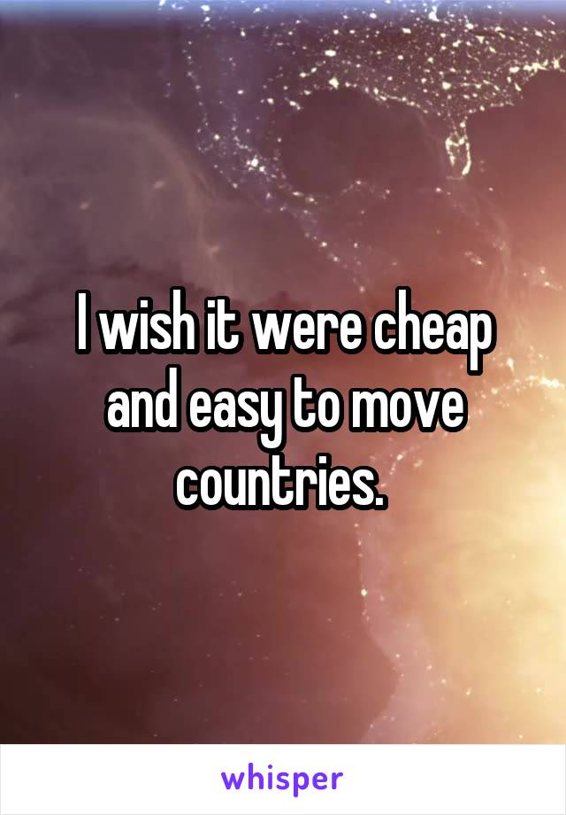 I wish it were cheap and easy to move countries. 
