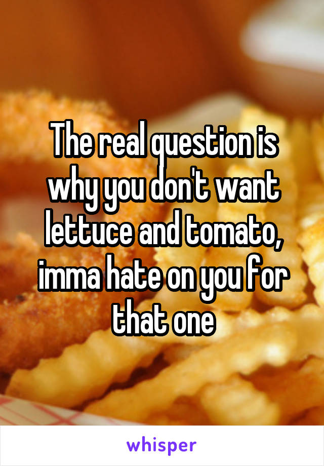 The real question is why you don't want lettuce and tomato, imma hate on you for that one