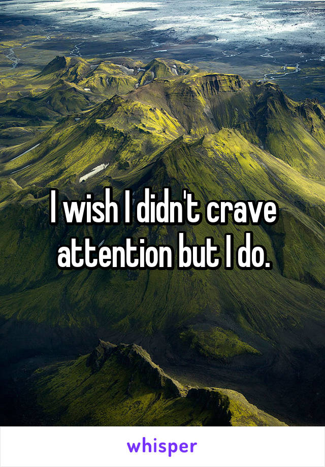 I wish I didn't crave attention but I do.