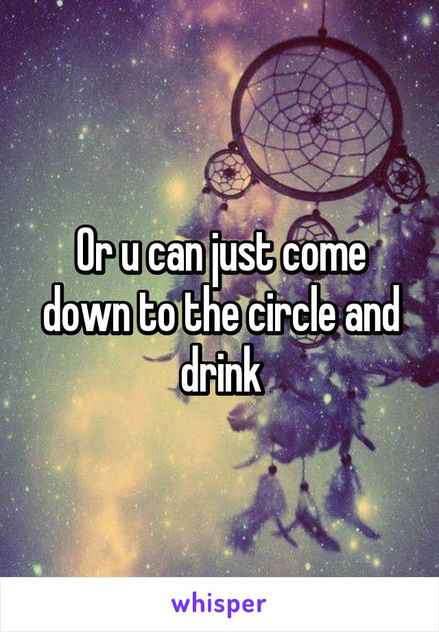 Or u can just come down to the circle and drink