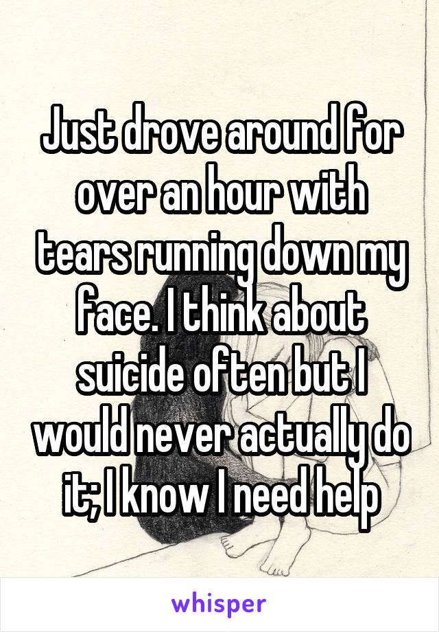 Just drove around for over an hour with tears running down my face. I think about suicide often but I would never actually do it; I know I need help