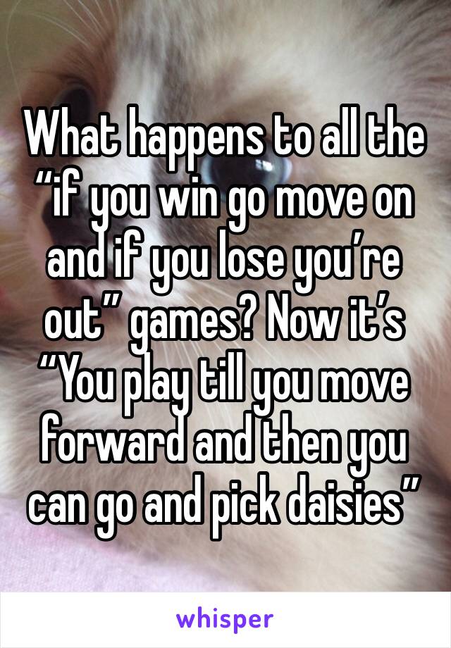 What happens to all the “if you win go move on and if you lose you’re out” games? Now it’s “You play till you move forward and then you can go and pick daisies”