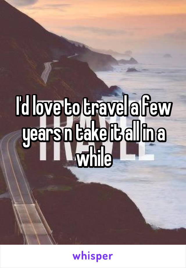 I'd love to travel a few years n take it all in a while