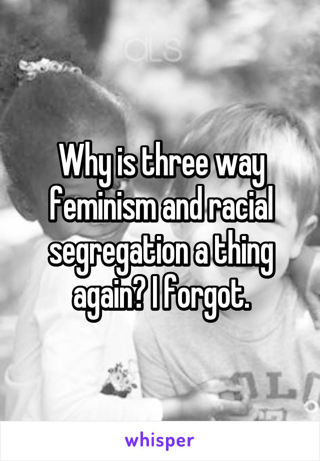 Why is three way feminism and racial segregation a thing again? I forgot.