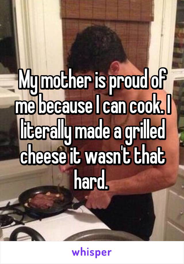 My mother is proud of me because I can cook. I literally made a grilled cheese it wasn't that hard. 