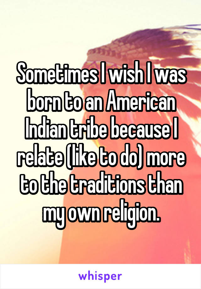 Sometimes I wish I was born to an American Indian tribe because I relate (like to do) more to the traditions than my own religion.