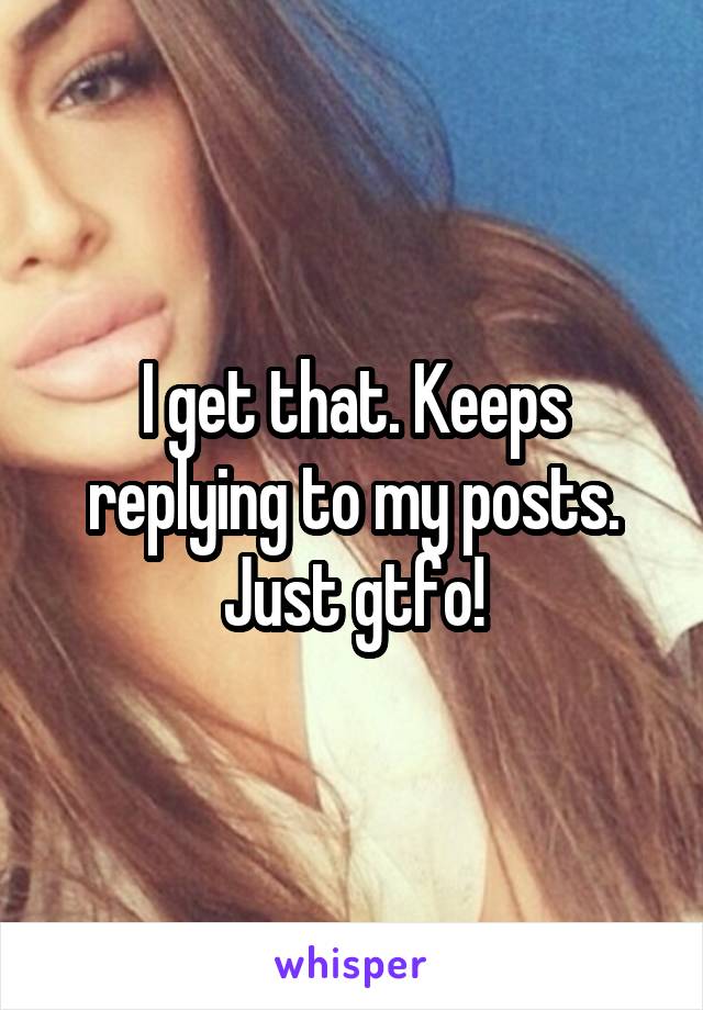 I get that. Keeps replying to my posts. Just gtfo!