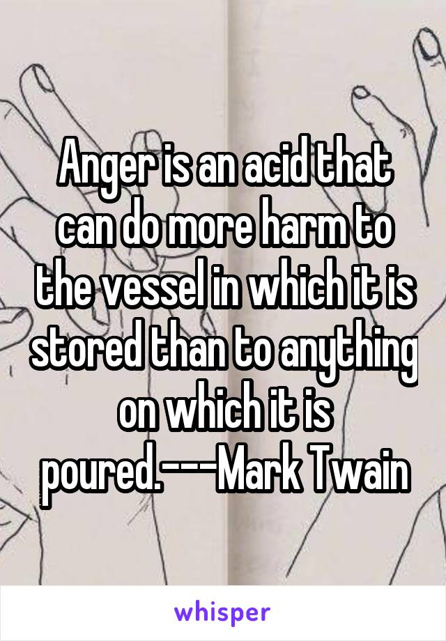 Anger is an acid that can do more harm to the vessel in which it is stored than to anything on which it is poured.---Mark Twain