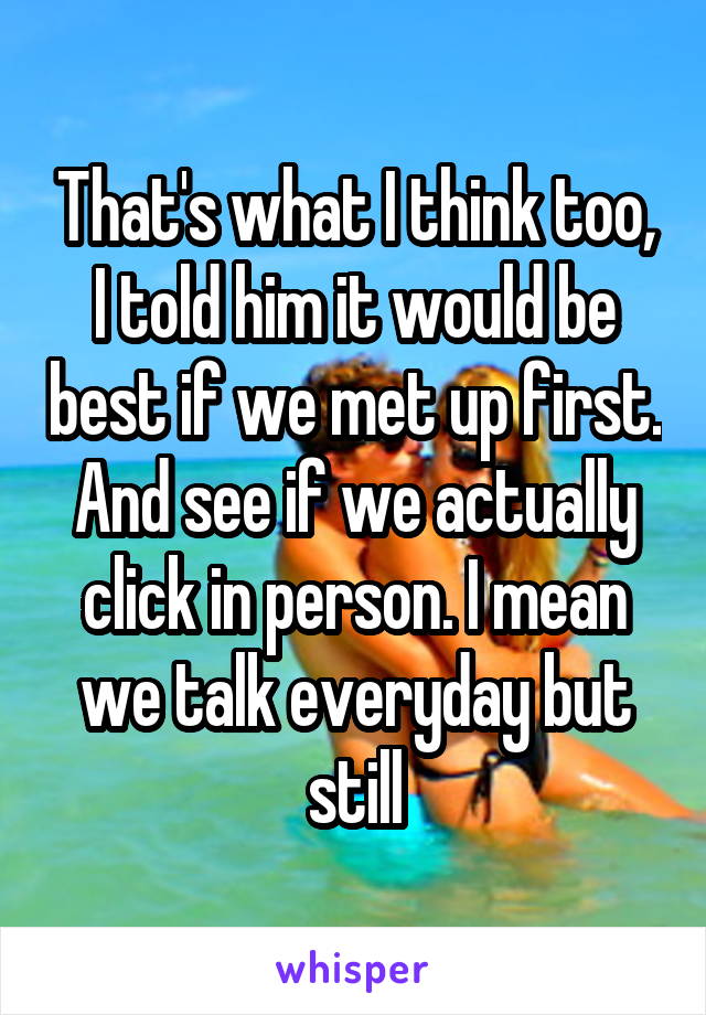 That's what I think too, I told him it would be best if we met up first. And see if we actually click in person. I mean we talk everyday but still