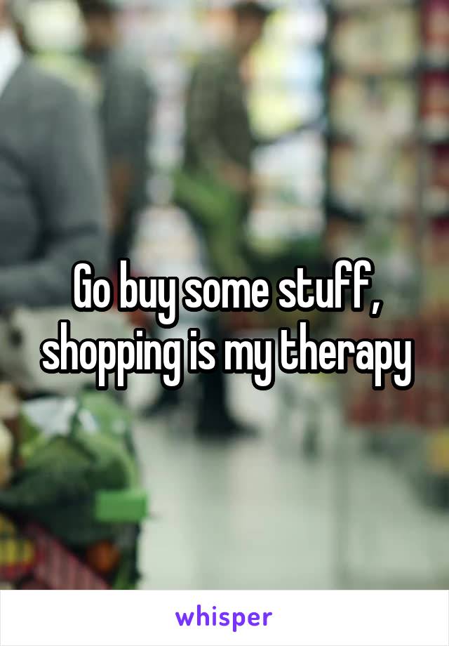 Go buy some stuff, shopping is my therapy