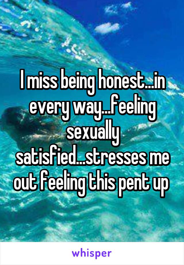 I miss being honest...in every way...feeling sexually satisfied...stresses me out feeling this pent up 
