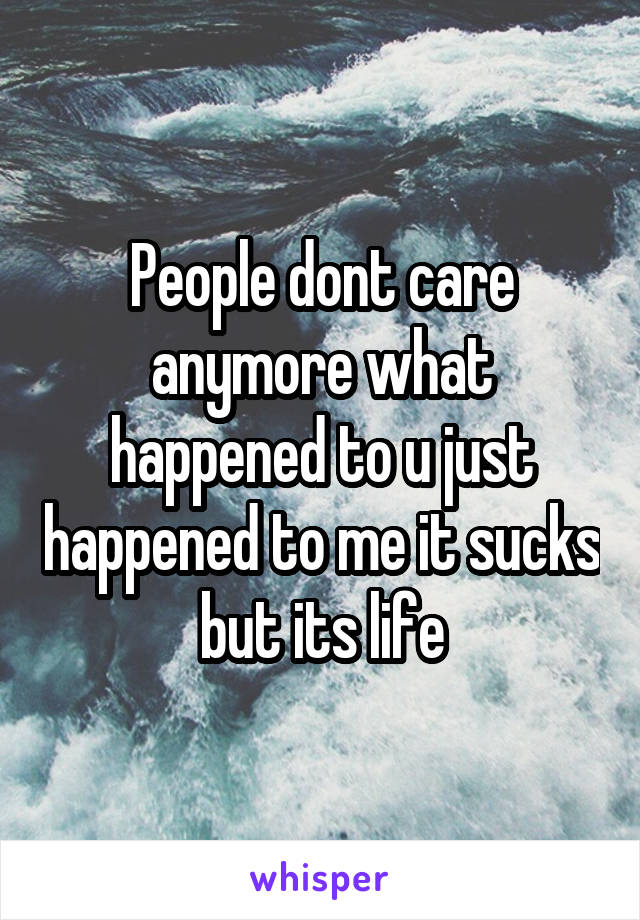 People dont care anymore what happened to u just happened to me it sucks but its life