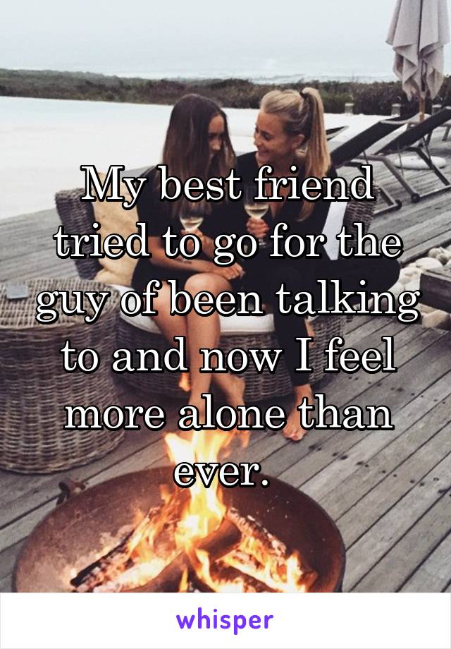 My best friend tried to go for the guy of been talking to and now I feel more alone than ever. 