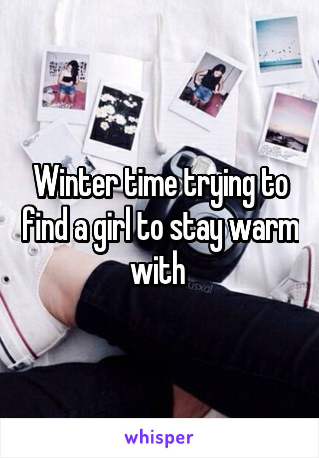 Winter time trying to find a girl to stay warm with 