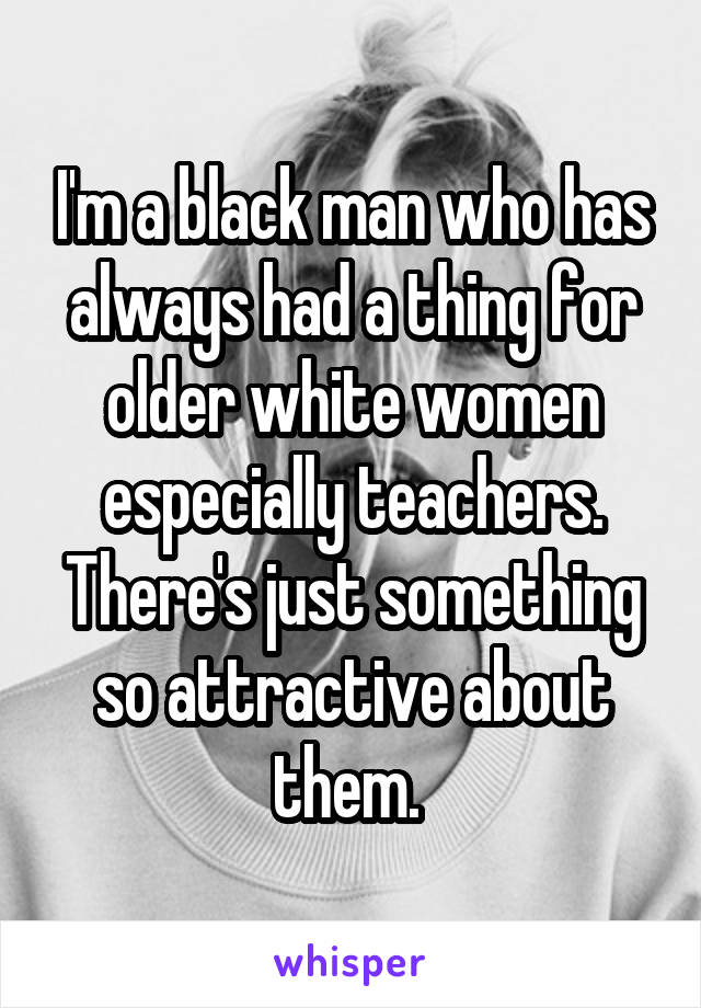 I'm a black man who has always had a thing for older white women especially teachers. There's just something so attractive about them. 