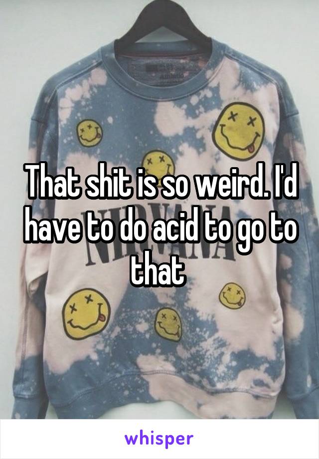 That shit is so weird. I'd have to do acid to go to that 