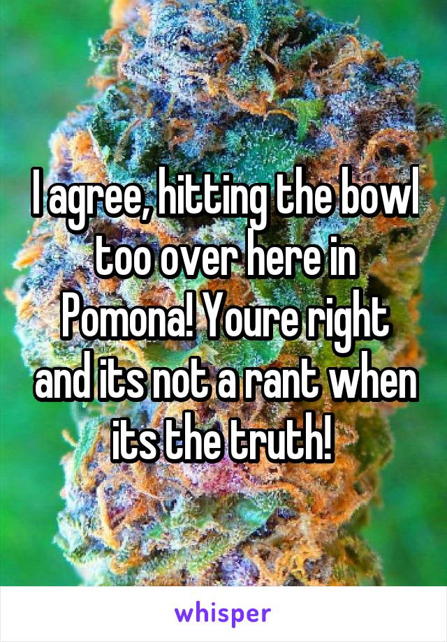 I agree, hitting the bowl too over here in Pomona! Youre right and its not a rant when its the truth! 