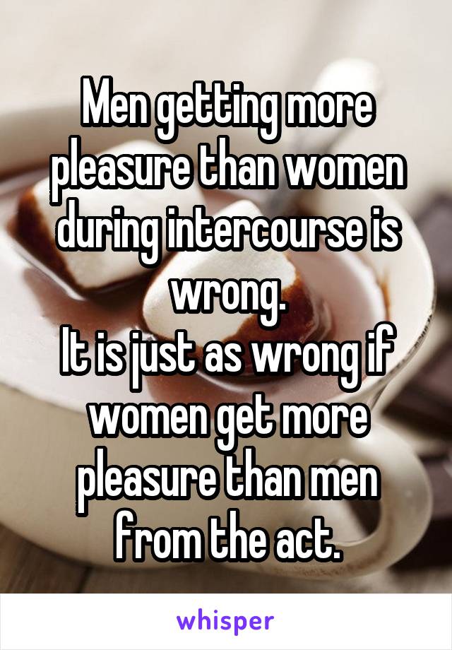 Men getting more pleasure than women during intercourse is wrong.
It is just as wrong if women get more pleasure than men from the act.