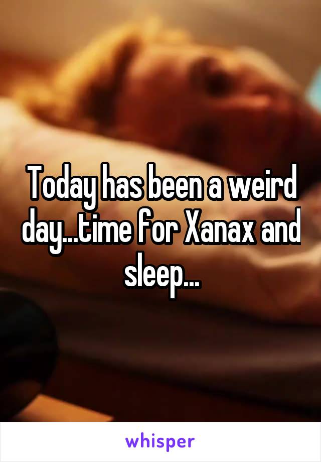 Today has been a weird day...time for Xanax and sleep...