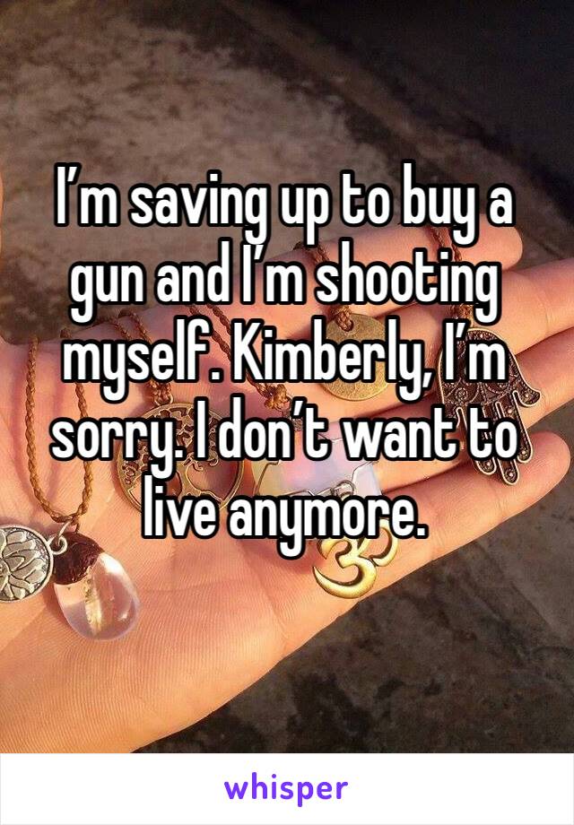 I’m saving up to buy a gun and I’m shooting myself. Kimberly, I’m sorry. I don’t want to live anymore. 