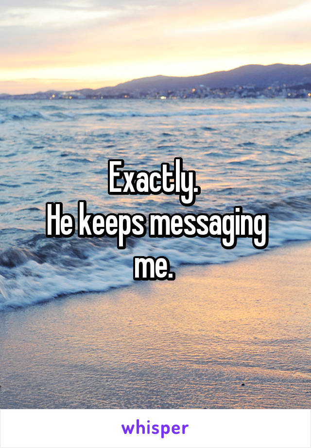 Exactly. 
He keeps messaging me. 