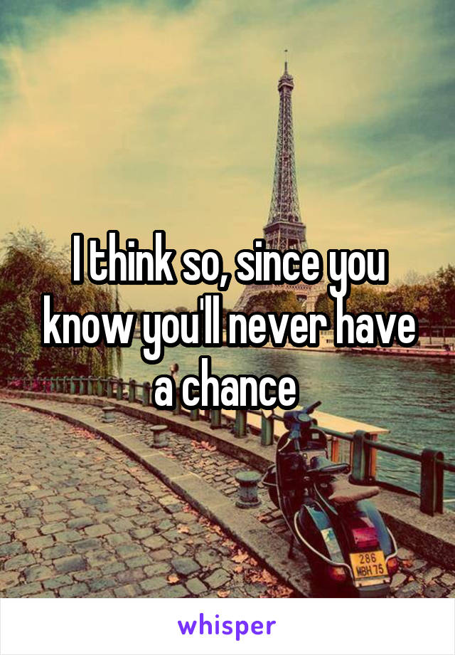 I think so, since you know you'll never have a chance 