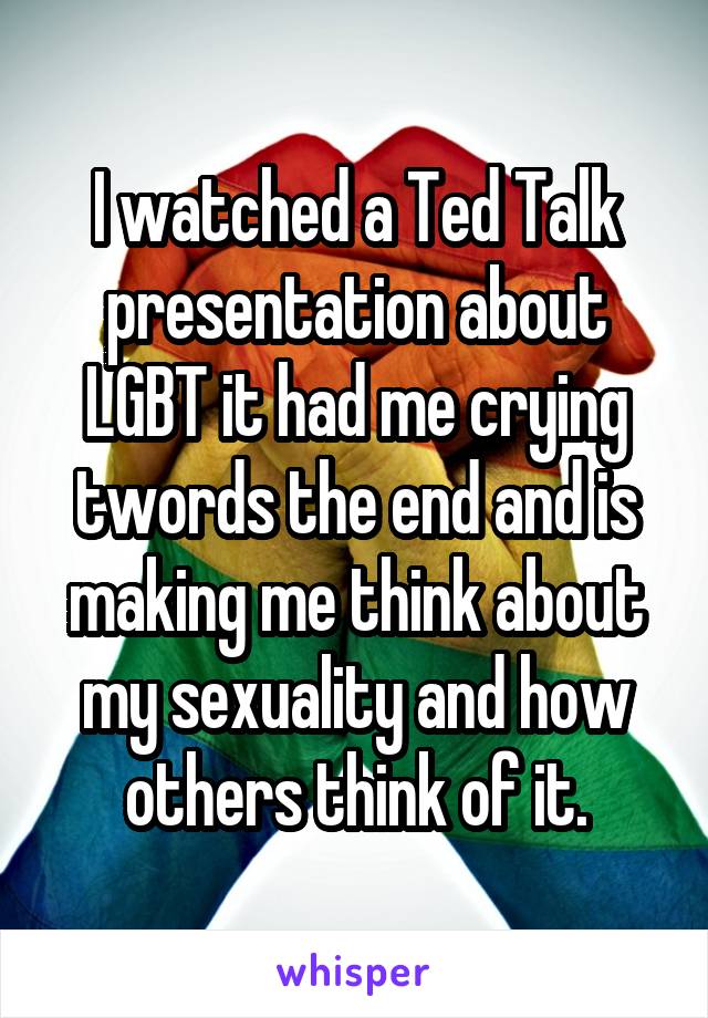 I watched a Ted Talk presentation about LGBT it had me crying twords the end and is making me think about my sexuality and how others think of it.