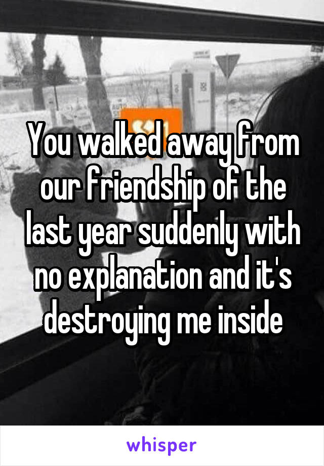 You walked away from our friendship of the last year suddenly with no explanation and it's destroying me inside
