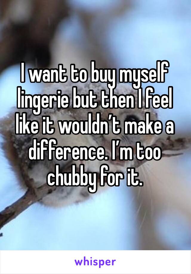I want to buy myself lingerie but then I feel like it wouldn’t make a difference. I’m too chubby for it. 