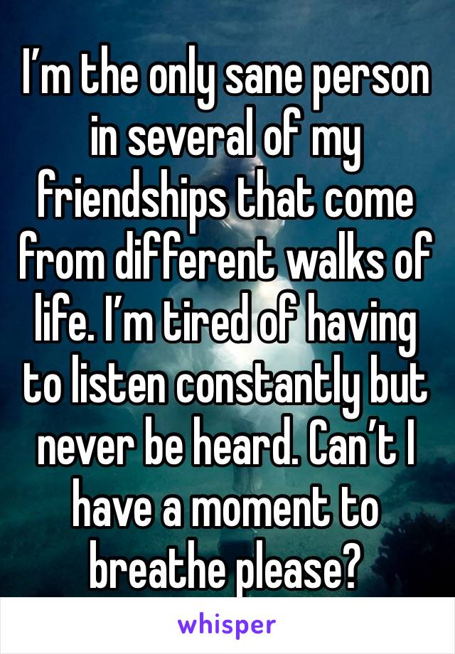 I’m the only sane person in several of my friendships that come from different walks of life. I’m tired of having to listen constantly but never be heard. Can’t I have a moment to breathe please? 