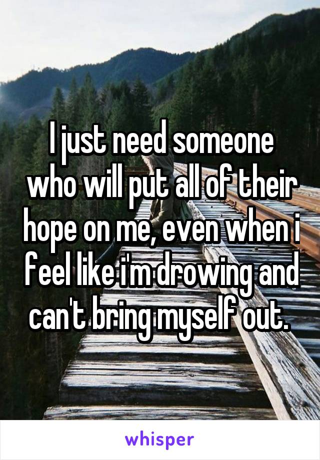 I just need someone who will put all of their hope on me, even when i feel like i'm drowing and can't bring myself out. 