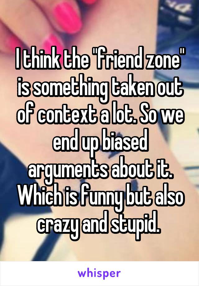I think the "friend zone" is something taken out of context a lot. So we end up biased arguments about it. Which is funny but also crazy and stupid. 