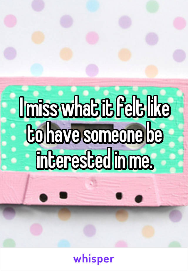 I miss what it felt like to have someone be interested in me.