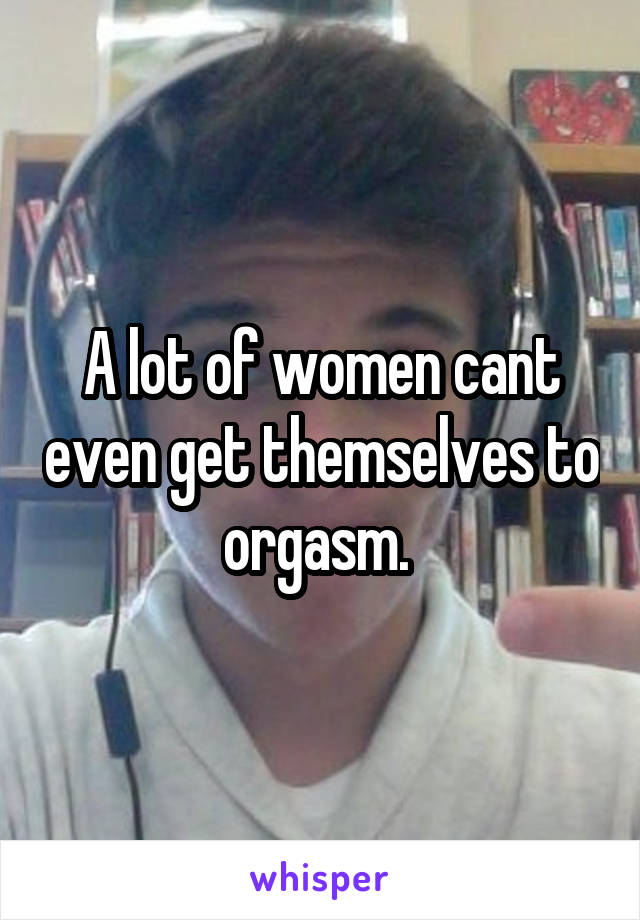 A lot of women cant even get themselves to orgasm. 