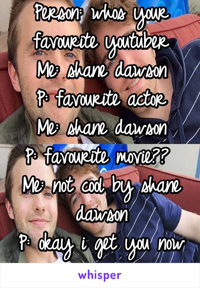 Person: whos your favourite youtuber
Me: shane dawson
P: favourite actor
Me: shane dawson
P: favourite movie?? 
Me: not cool by shane dawson
P: okay i get you now
